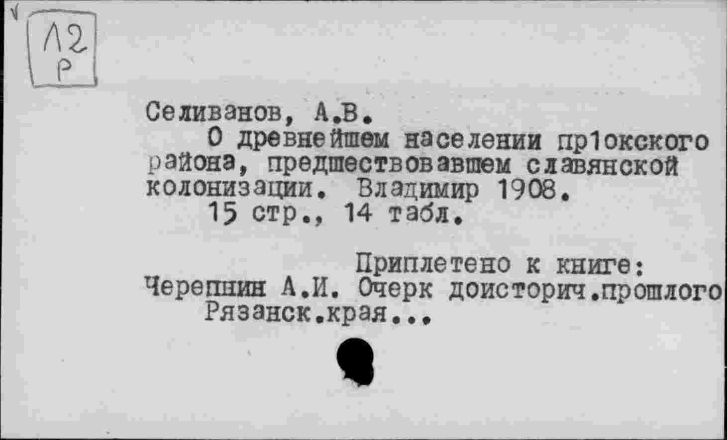 ﻿Селиванов, А.В.
О древнейшем населении пр1окского района, предшествовавшем славянской колонизации. Владимир 1908.
15 стр., 14 табл.
Приплетено к книге:
Черепнин А.И. Очерк доисторич.прошлого Рязанск.края..,